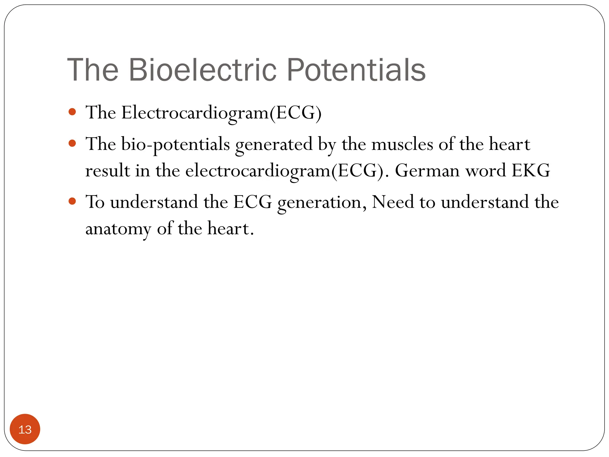 The Bioelectric Potentials
13
 The Electrocardiogram(ECG)
 The bio-potentials generated by the muscles of the heart
result in the electrocardiogram(ECG). German word EKG
 To understand the ECG generation, Need to understand the
anatomy of the heart.
 
