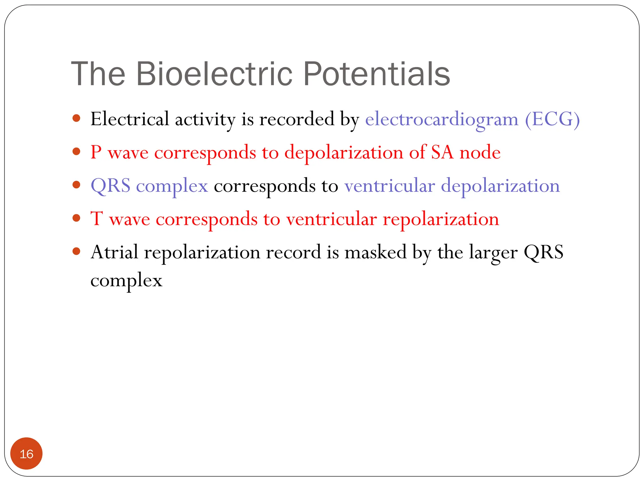 The Bioelectric Potentials
16
 Electrical activity is recorded by electrocardiogram (ECG)
 P wave corresponds to depolarization of SA node
 QRS complex corresponds to ventricular depolarization
 T wave corresponds to ventricular repolarization
 Atrial repolarization record is masked by the larger QRS
complex
 