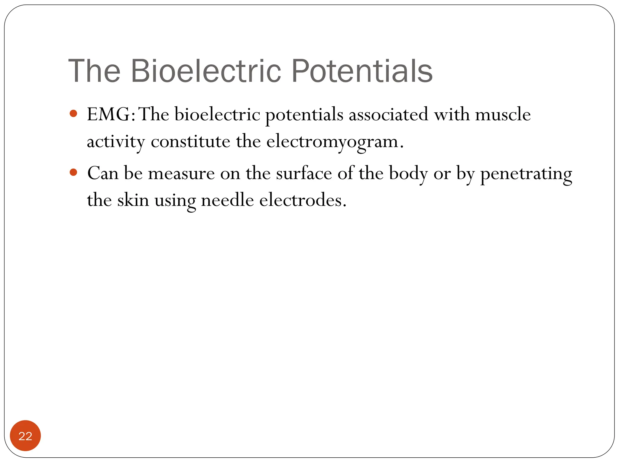 The Bioelectric Potentials
22
 EMG:The bioelectric potentials associated with muscle
activity constitute the electromyogram.
 Can be measure on the surface of the body or by penetrating
the skin using needle electrodes.
 