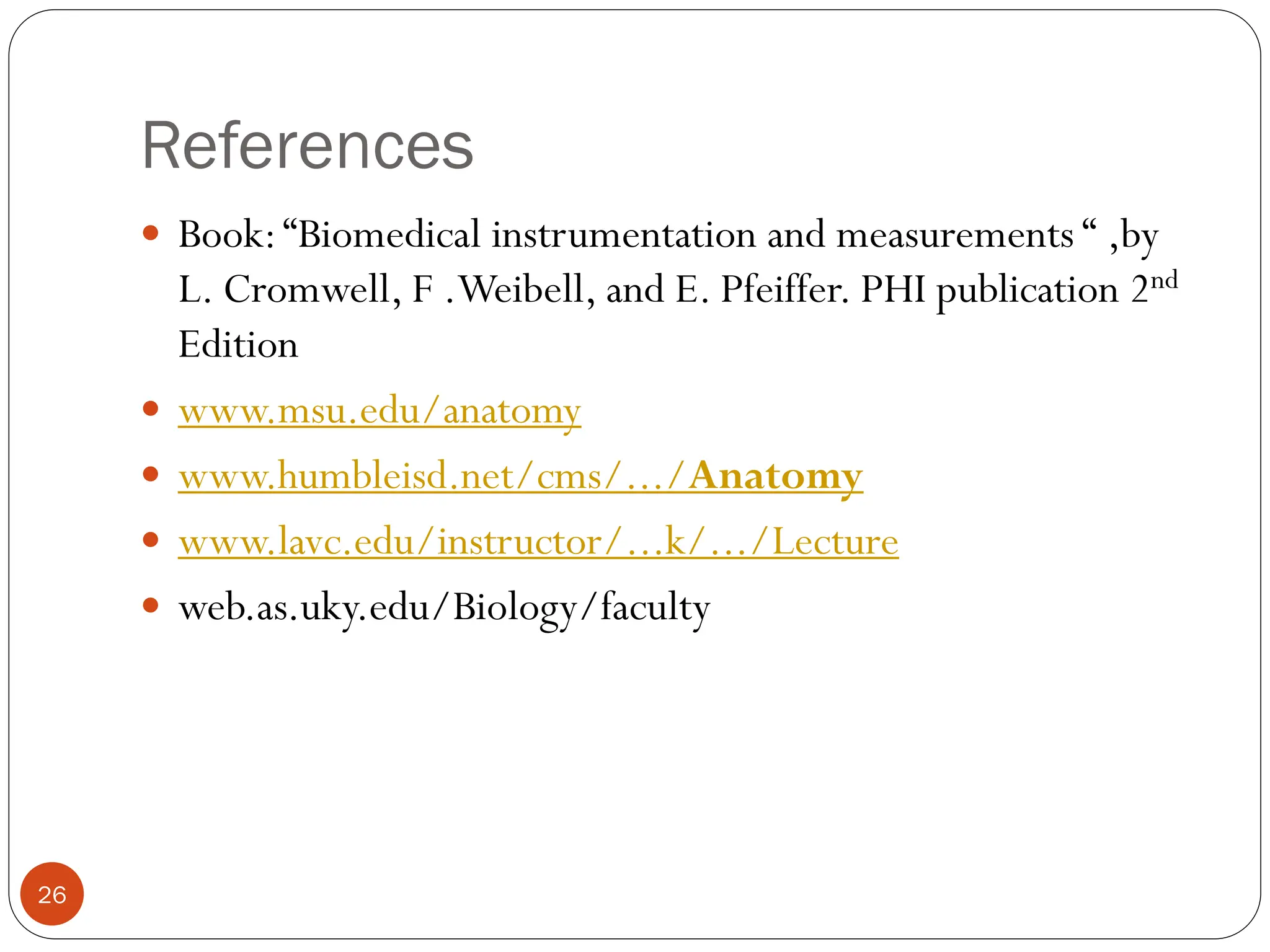 References
26
 Book:“Biomedical instrumentation and measurements “ ,by
L. Cromwell, F .Weibell, and E. Pfeiffer. PHI publication 2nd
Edition
 www.msu.edu/anatomy
 www.humbleisd.net/cms/.../Anatomy
 www.lavc.edu/instructor/...k/.../Lecture
 web.as.uky.edu/Biology/faculty
 