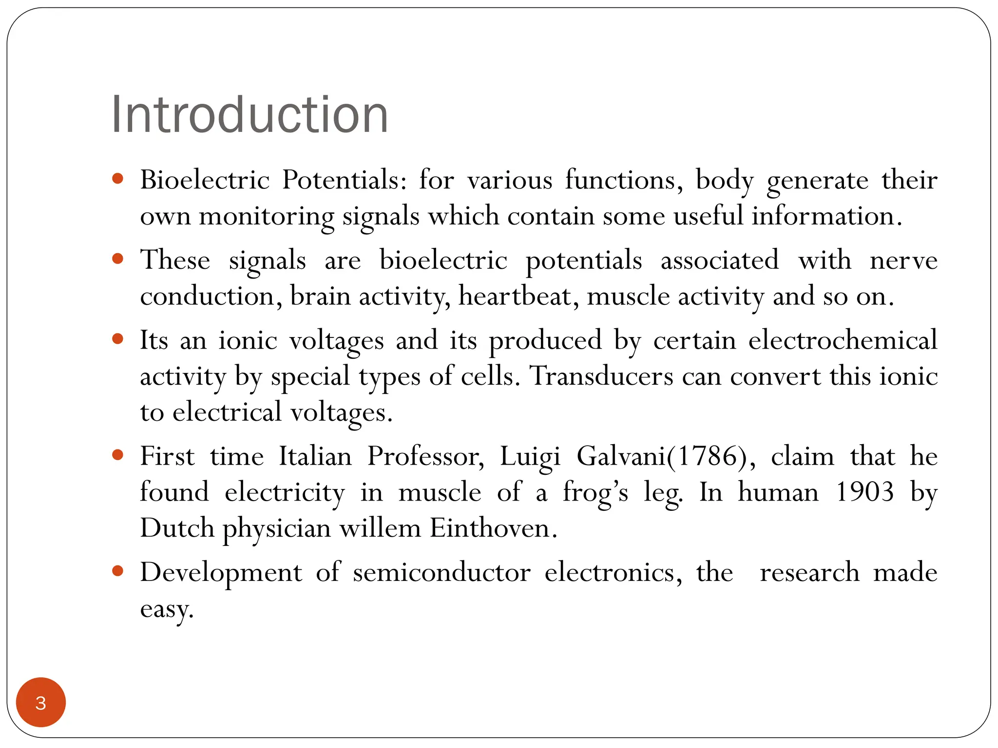 Introduction
 Bioelectric Potentials: for various functions, body generate their
own monitoring signals which contain some useful information.
 These signals are bioelectric potentials associated with nerve
conduction, brain activity, heartbeat, muscle activity and so on.
 Its an ionic voltages and its produced by certain electrochemical
activity by special types of cells. Transducers can convert this ionic
to electrical voltages.
 First time Italian Professor, Luigi Galvani(1786), claim that he
found electricity in muscle of a frog’s leg. In human 1903 by
Dutch physician willem Einthoven.
 Development of semiconductor electronics, the research made
easy.
3
 