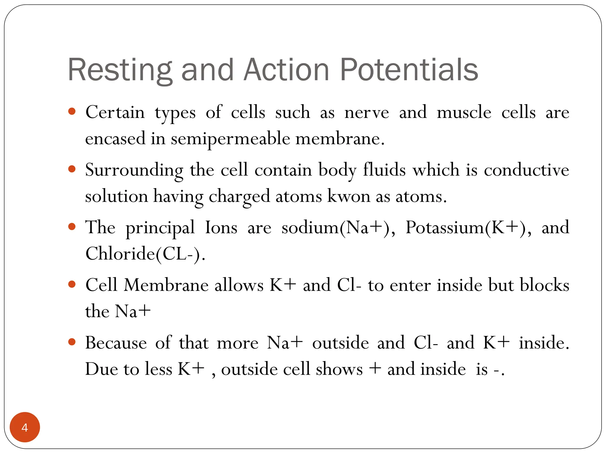 Resting and Action Potentials
 Certain types of cells such as nerve and muscle cells are
encased in semipermeable membrane.
 Surrounding the cell contain body fluids which is conductive
solution having charged atoms kwon as atoms.
 The principal Ions are sodium(Na+), Potassium(K+), and
Chloride(CL-).
 Cell Membrane allows K+ and Cl- to enter inside but blocks
the Na+
 Because of that more Na+ outside and Cl- and K+ inside.
Due to less K+ , outside cell shows + and inside is -.
4
 