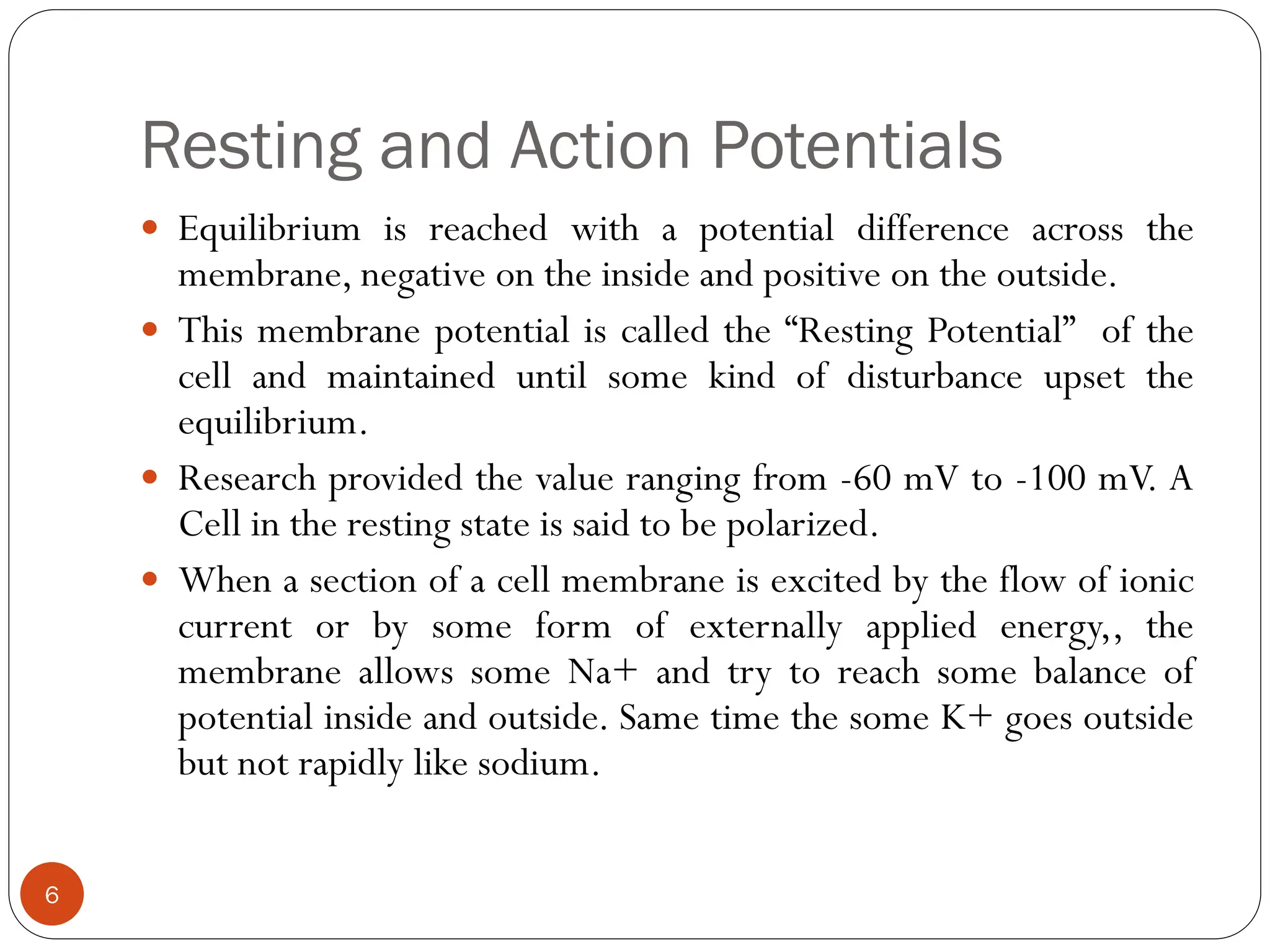 Resting and Action Potentials
 Equilibrium is reached with a potential difference across the
membrane, negative on the inside and positive on the outside.
 This membrane potential is called the “Resting Potential” of the
cell and maintained until some kind of disturbance upset the
equilibrium.
 Research provided the value ranging from -60 mV to -100 mV. A
Cell in the resting state is said to be polarized.
 When a section of a cell membrane is excited by the flow of ionic
current or by some form of externally applied energy,, the
membrane allows some Na+ and try to reach some balance of
potential inside and outside. Same time the some K+ goes outside
but not rapidly like sodium.
6
 