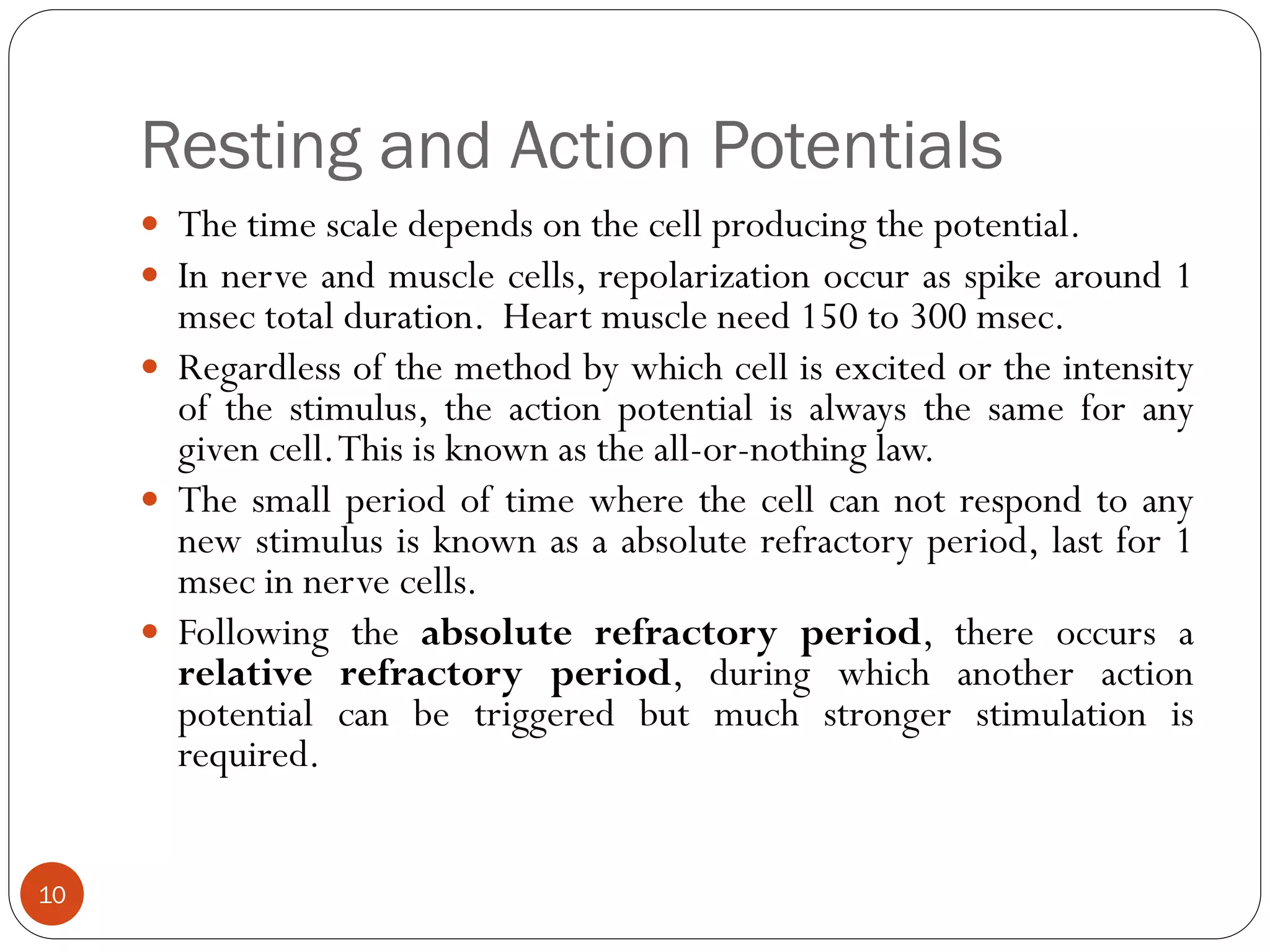 Resting and Action Potentials
 The time scale depends on the cell producing the potential.
 In nerve and muscle cells, repolarization occur as spike around 1
msec total duration. Heart muscle need 150 to 300 msec.
 Regardless of the method by which cell is excited or the intensity
of the stimulus, the action potential is always the same for any
given cell.This is known as the all-or-nothing law.
 The small period of time where the cell can not respond to any
new stimulus is known as a absolute refractory period, last for 1
msec in nerve cells.
 Following the absolute refractory period, there occurs a
relative refractory period, during which another action
potential can be triggered but much stronger stimulation is
required.
10
 
