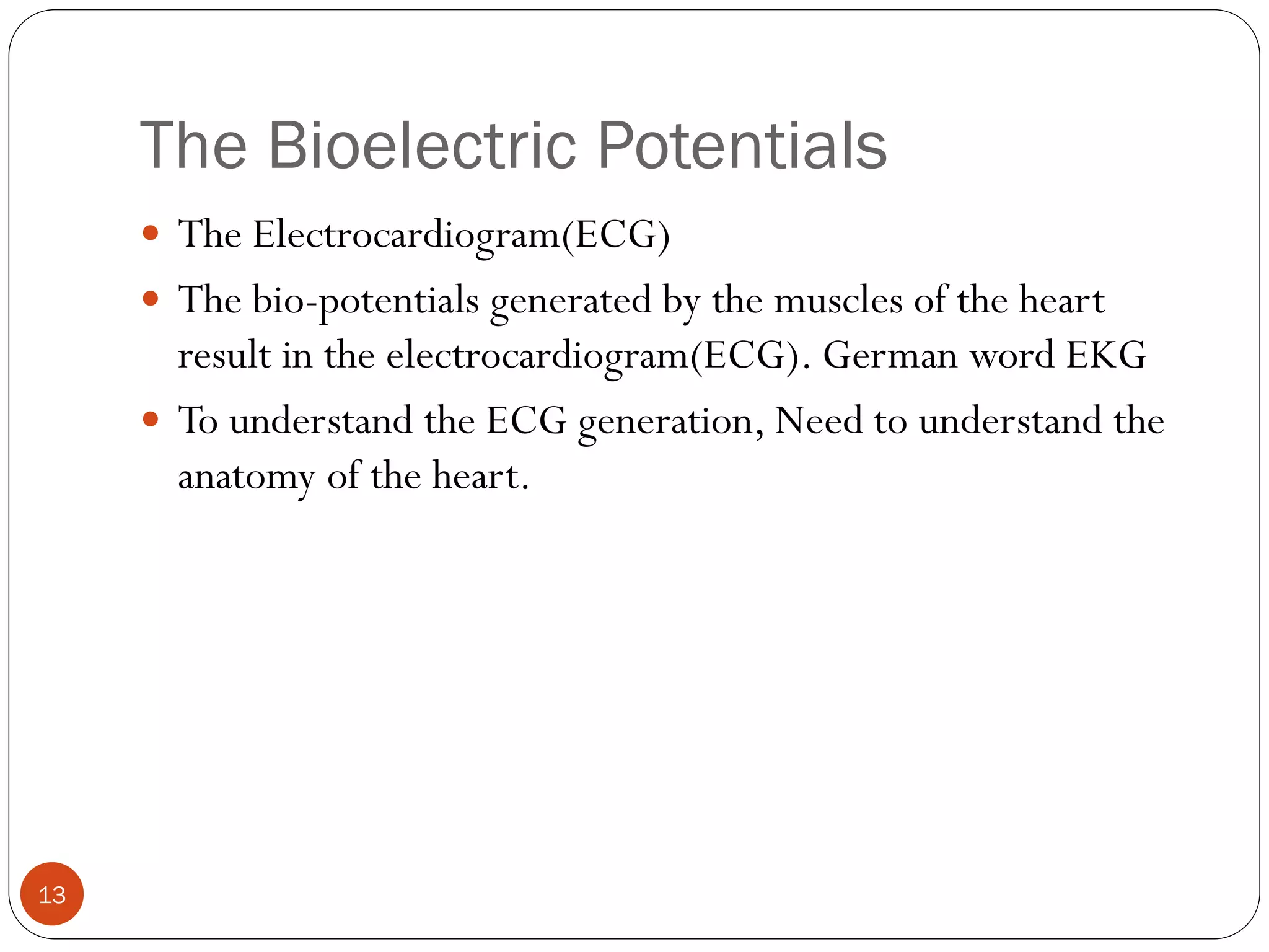 The Bioelectric Potentials
13
 The Electrocardiogram(ECG)
 The bio-potentials generated by the muscles of the heart
result in the electrocardiogram(ECG). German word EKG
 To understand the ECG generation, Need to understand the
anatomy of the heart.
 
