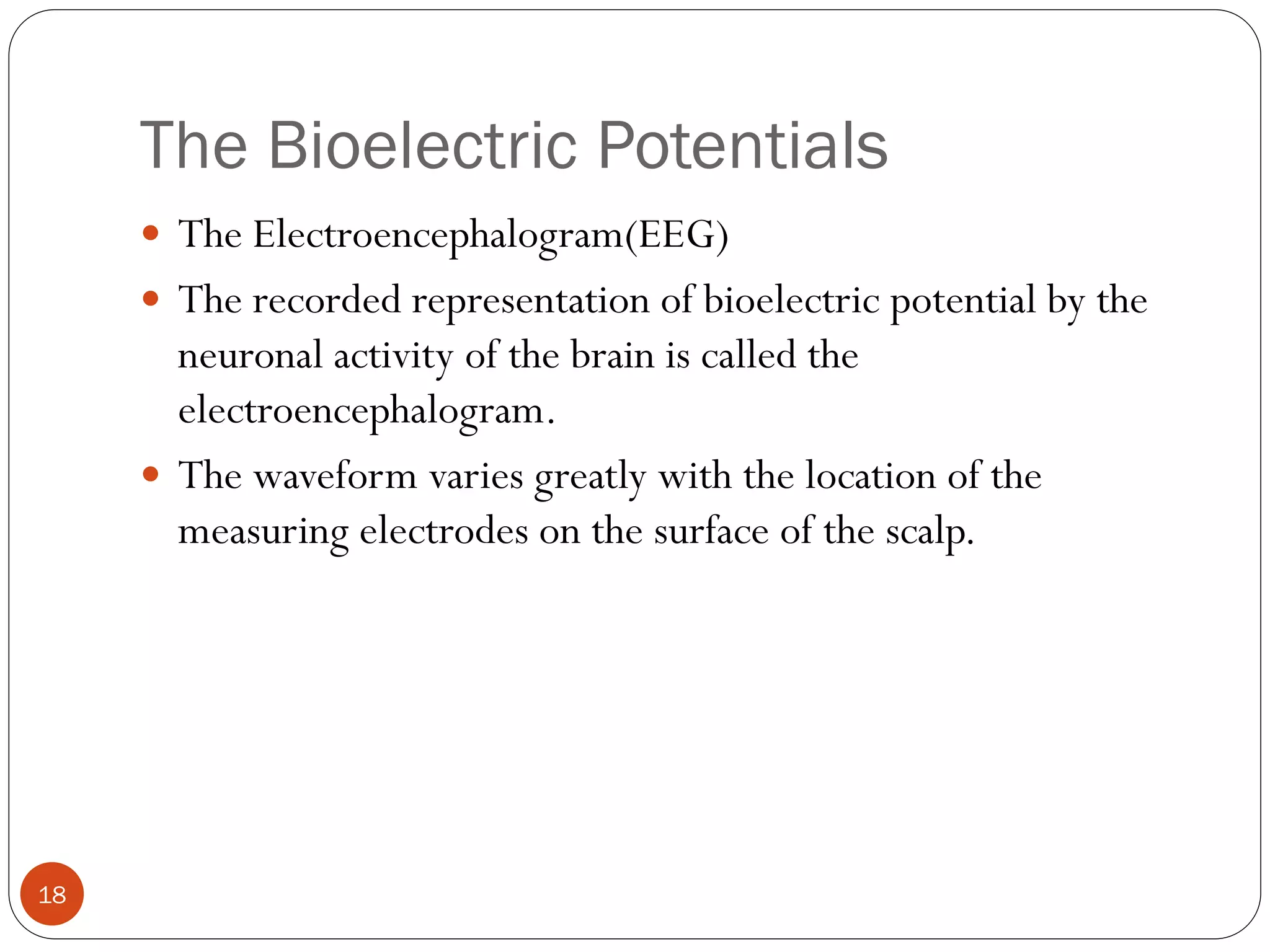The Bioelectric Potentials
18
 The Electroencephalogram(EEG)
 The recorded representation of bioelectric potential by the
neuronal activity of the brain is called the
electroencephalogram.
 The waveform varies greatly with the location of the
measuring electrodes on the surface of the scalp.
 