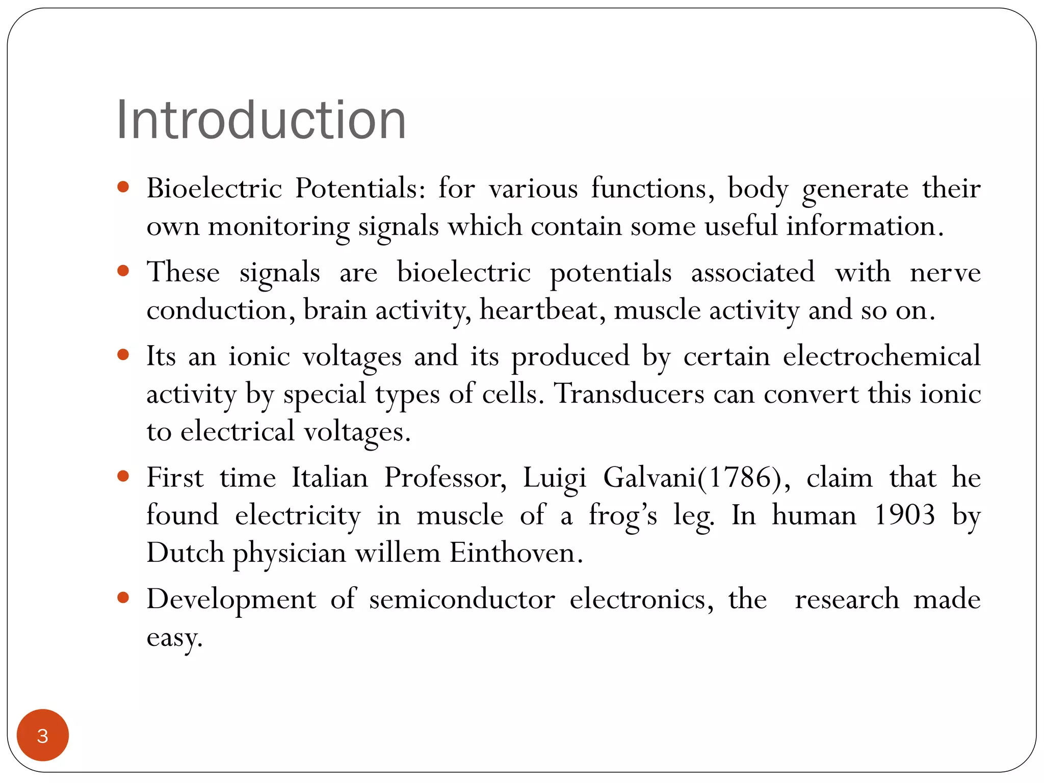 Introduction
 Bioelectric Potentials: for various functions, body generate their
own monitoring signals which contain some useful information.
 These signals are bioelectric potentials associated with nerve
conduction, brain activity, heartbeat, muscle activity and so on.
 Its an ionic voltages and its produced by certain electrochemical
activity by special types of cells. Transducers can convert this ionic
to electrical voltages.
 First time Italian Professor, Luigi Galvani(1786), claim that he
found electricity in muscle of a frog’s leg. In human 1903 by
Dutch physician willem Einthoven.
 Development of semiconductor electronics, the research made
easy.
3
 