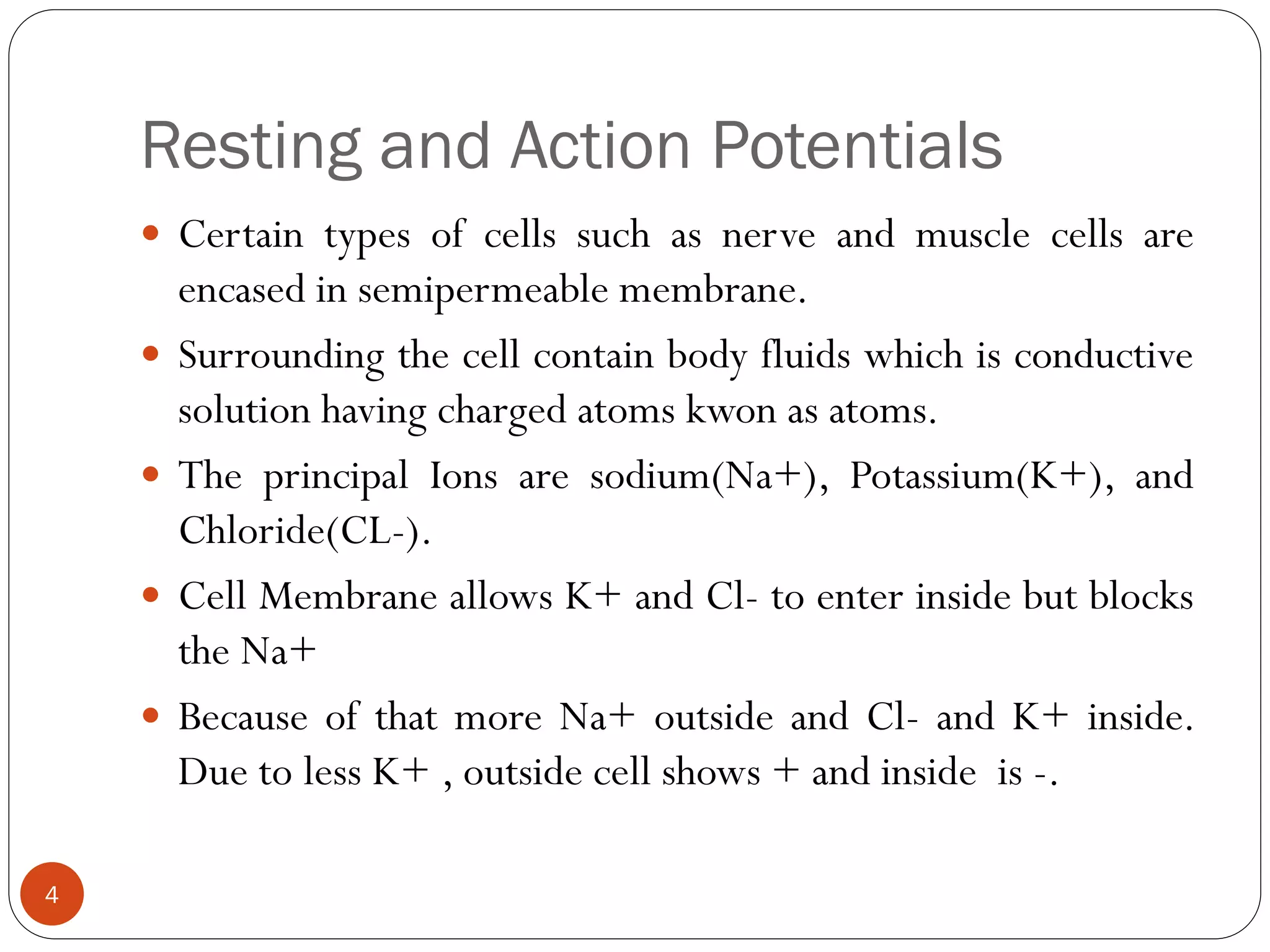 Resting and Action Potentials
 Certain types of cells such as nerve and muscle cells are
encased in semipermeable membrane.
 Surrounding the cell contain body fluids which is conductive
solution having charged atoms kwon as atoms.
 The principal Ions are sodium(Na+), Potassium(K+), and
Chloride(CL-).
 Cell Membrane allows K+ and Cl- to enter inside but blocks
the Na+
 Because of that more Na+ outside and Cl- and K+ inside.
Due to less K+ , outside cell shows + and inside is -.
4
 
