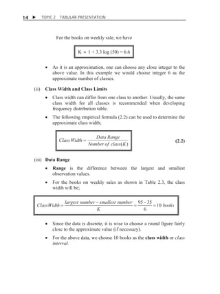 14 X

TOPIC 2

TABULAR PRESENTATION

For the books on weekly sale, we have
K | 1 + 3.3 log (50) = 6.6
x

(ii)

As it is an approximation, one can choose any close integer to the
above value. In this example we would choose integer 6 as the
approximate number of classes.

Class Width and Class Limits

x

Class width can differ from one class to another. Usually, the same
class width for all classes is recommended when developing
frequency distribution table.

x

The following empirical formula (2.2) can be used to determine the
approximate class width;

Class Width

Data Range
Number of class( K )

(2.2)

(iii) Data Range
x

Range is the difference between the largest and smallest
observation values.

x

For the books on weekly sales as shown in Table 2.3, the class
width will be;

ClassWidth

largest number  smallest number
K

95  35
10 books
6

x

Since the data is discrete, it is wise to choose a round figure fairly
close to the approximate value (if necessary).

x

For the above data, we choose 10 books as the class width or class
interval.

 