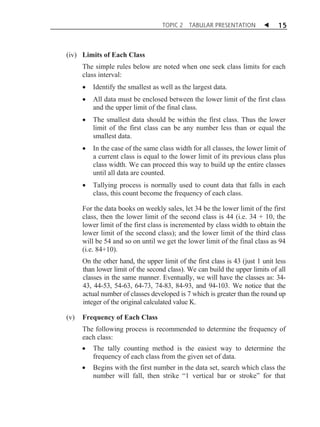 TOPIC 2

TABULAR PRESENTATION

W

15

(iv) Limits of Each Class
The simple rules below are noted when one seek class limits for each
class interval:
x

Identify the smallest as well as the largest data.

x

All data must be enclosed between the lower limit of the first class
and the upper limit of the final class.

x

The smallest data should be within the first class. Thus the lower
limit of the first class can be any number less than or equal the
smallest data.

x

In the case of the same class width for all classes, the lower limit of
a current class is equal to the lower limit of its previous class plus
class width. We can proceed this way to build up the entire classes
until all data are counted.

x

Tallying process is normally used to count data that falls in each
class, this count become the frequency of each class.

For the data books on weekly sales, let 34 be the lower limit of the first
class, then the lower limit of the second class is 44 (i.e. 34 + 10, the
lower limit of the first class is incremented by class width to obtain the
lower limit of the second class); and the lower limit of the third class
will be 54 and so on until we get the lower limit of the final class as 94
(i.e. 84+10).
On the other hand, the upper limit of the first class is 43 (just 1 unit less
than lower limit of the second class). We can build the upper limits of all
classes in the same manner. Eventually, we will have the classes as: 3443, 44-53, 54-63, 64-73, 74-83, 84-93, and 94-103. We notice that the
actual number of classes developed is 7 which is greater than the round up
integer of the original calculated value K.
(v)

Frequency of Each Class

The following process is recommended to determine the frequency of
each class:
x

The tally counting method is the easiest way to determine the
frequency of each class from the given set of data.

x

Begins with the first number in the data set, search which class the
number will fall, then strike “1 vertical bar or stroke” for that

 