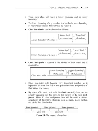 TOPIC 2

TABULAR PRESENTATION

W

17

x

Thus, each class will have a lower boundary and an upper
boundary.

x

The lower boundary of a given class is actually the upper boundary
of its previous class as demonstrated by Figure 2.1.

x

Class boundaries can be obtained as follows:

Lower boundary of a class

Upper boundary of a class
x

§ upper limit · § lowerlimit ·
¨
¸
¸ ¨
¨ previous class ¸  ¨ that class ¸
¹
¹ ©
©
2

§ upper limit · § lower limit ·
¨
¸
¸ ¨
¨ of that class ¸  ¨ of next class ¸
¹
¹ ©
©
2

Class mid-point is located at the middle of each class and is
obtained by:

Class mid - po int

§ lower boundary
¨
¨ of the class
©

· § upper boundary ·
¸¨
¸
¸ ¨ of that class ¸
¹
¹ ©
2

x

Class mid-point will become very important number as it
represents all data that fall in that particular class irrespective of
their actual raw values.

x

By virtue of its roles, as for the data books on daily loan, we are
actually reducing the data sizes to the number of K class midpoints. These K class mid-points then will be used in further
calculation of descriptive statistics such as mean, mode, median
etc. of the data distribution.

Figure 2.1: The property of any class

 