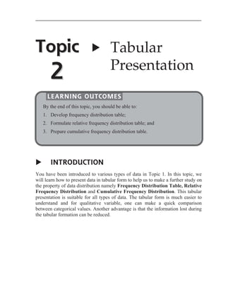 Topic

X

2

Tabular
Presentation

LEARNING OUTCOMES
By the end of this topic, you should be able to:
1. Develop frequency distribution table;
2. Formulate relative frequency distribution table; and
3. Prepare cumulative frequency distribution table.

X

INTRODUCTION

You have been introduced to various types of data in Topic 1. In this topic, we
will learn how to present data in tabular form to help us to make a further study on
the property of data distribution namely Frequency Distribution Table, Relative
Frequency Distribution and Cumulative Frequency Distribution. This tabular
presentation is suitable for all types of data. The tabular form is much easier to
understand and for qualitative variable, one can make a quick comparison
between categorical values. Another advantage is that the information lost during
the tabular formation can be reduced.

 