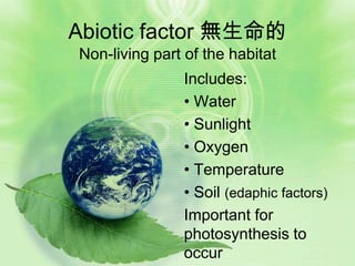 Abiotic factor 無生命的
Non-living part of the habitat
               Includes:
               • Water
               • Sunlight
               • Oxygen
               • Temperature
               • Soil (edaphic factors)
               Important for
               photosynthesis to
               occur
 