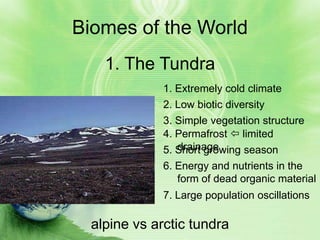Biomes of the World
    1. The Tundra
              1. Extremely cold climate
              2. Low biotic diversity
              3. Simple vegetation structure
              4. Permafrost  limited
                 drainage
              5. Short growing season
              6. Energy and nutrients in the
                 form of dead organic material
              7. Large population oscillations

  alpine vs arctic tundra
 