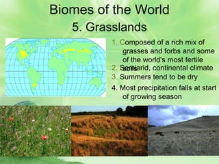 Biomes of the World
   5. Grasslands
         1. Composed of a rich mix of
             grasses and forbs and some
             of the world's most fertile
         2. Semiarid, continental climate
             soils
         3. Summers tend to be dry
         4. Most precipitation falls at start
             of growing season
 