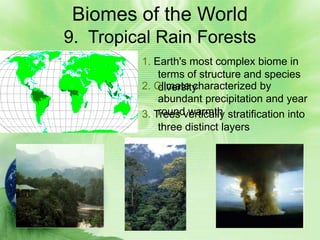 Biomes of the World
9. Tropical Rain Forests
         1. Earth's most complex biome in
             terms of structure and species
         2. Climate characterized by
             diversity
             abundant precipitation and year
             round warmth
         3. Trees vertically stratification into
             three distinct layers
 