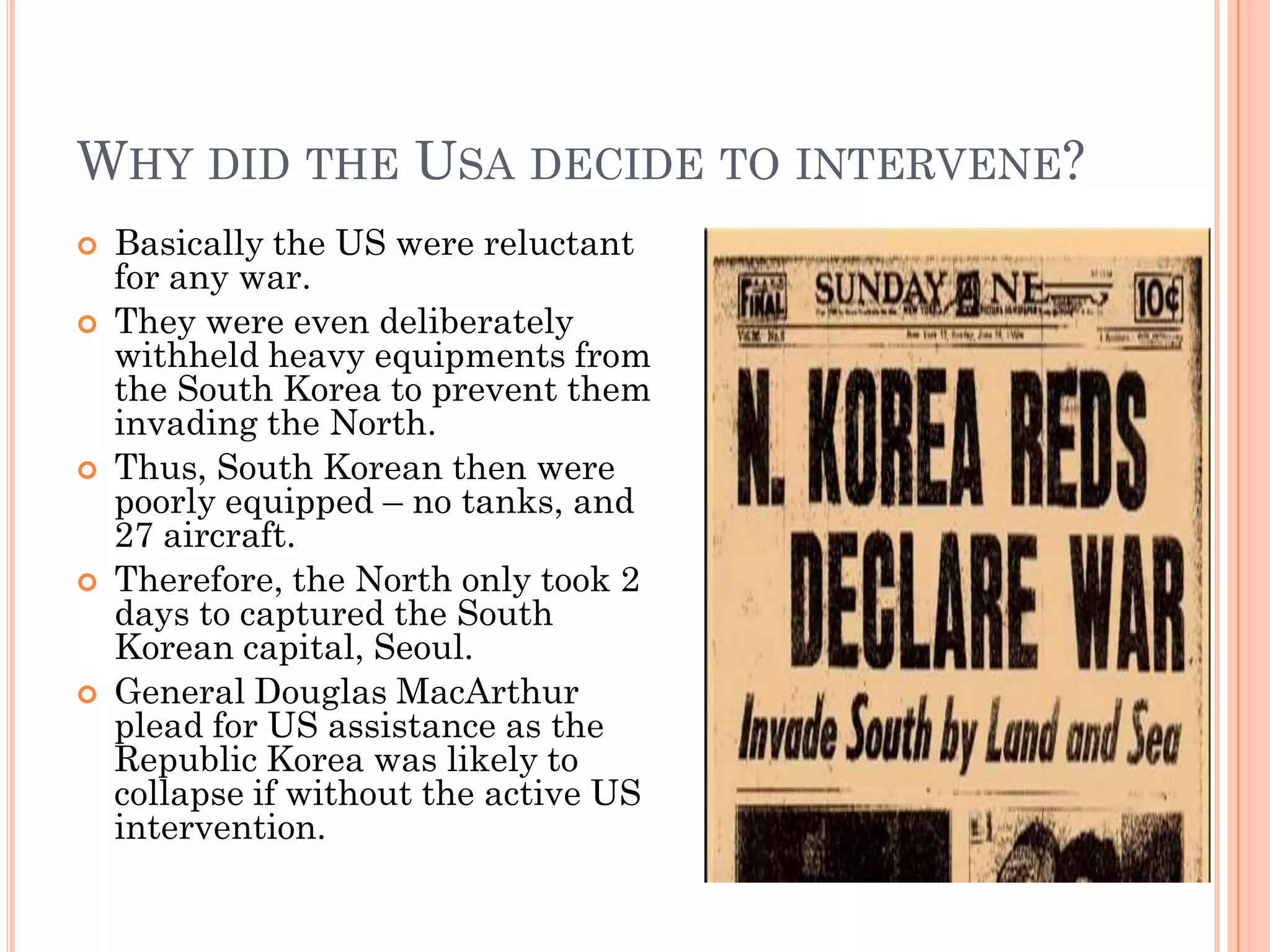 WHY DID THE USA DECIDE TO INTERVENE?
   Basically the US were reluctant
    for any war.
   They were even deliberately
    withheld heavy equipments from
    the South Korea to prevent them
    invading the North.
   Thus, South Korean then were
    poorly equipped – no tanks, and
    27 aircraft.
   Therefore, the North only took 2
    days to captured the South
    Korean capital, Seoul.
   General Douglas MacArthur
    plead for US assistance as the
    Republic Korea was likely to
    collapse if without the active US
    intervention.
 