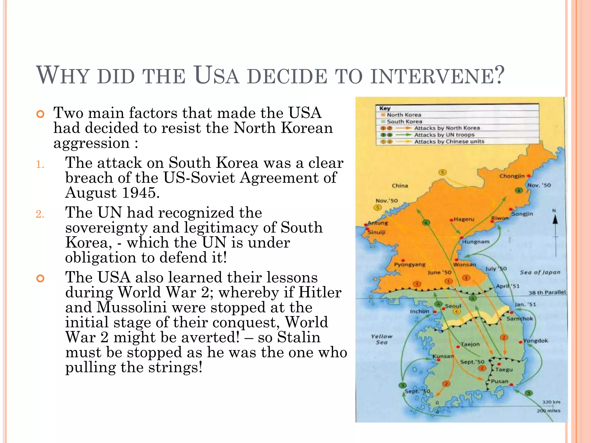 WHY DID THE USA DECIDE TO INTERVENE?
    Two main factors that made the USA
     had decided to resist the North Korean
     aggression :
1.    The attack on South Korea was a clear
      breach of the US-Soviet Agreement of
      August 1945.
2.    The UN had recognized the
      sovereignty and legitimacy of South
      Korea, - which the UN is under
      obligation to defend it!
     The USA also learned their lessons
      during World War 2; whereby if Hitler
      and Mussolini were stopped at the
      initial stage of their conquest, World
      War 2 might be averted! – so Stalin
      must be stopped as he was the one who
      pulling the strings!
 