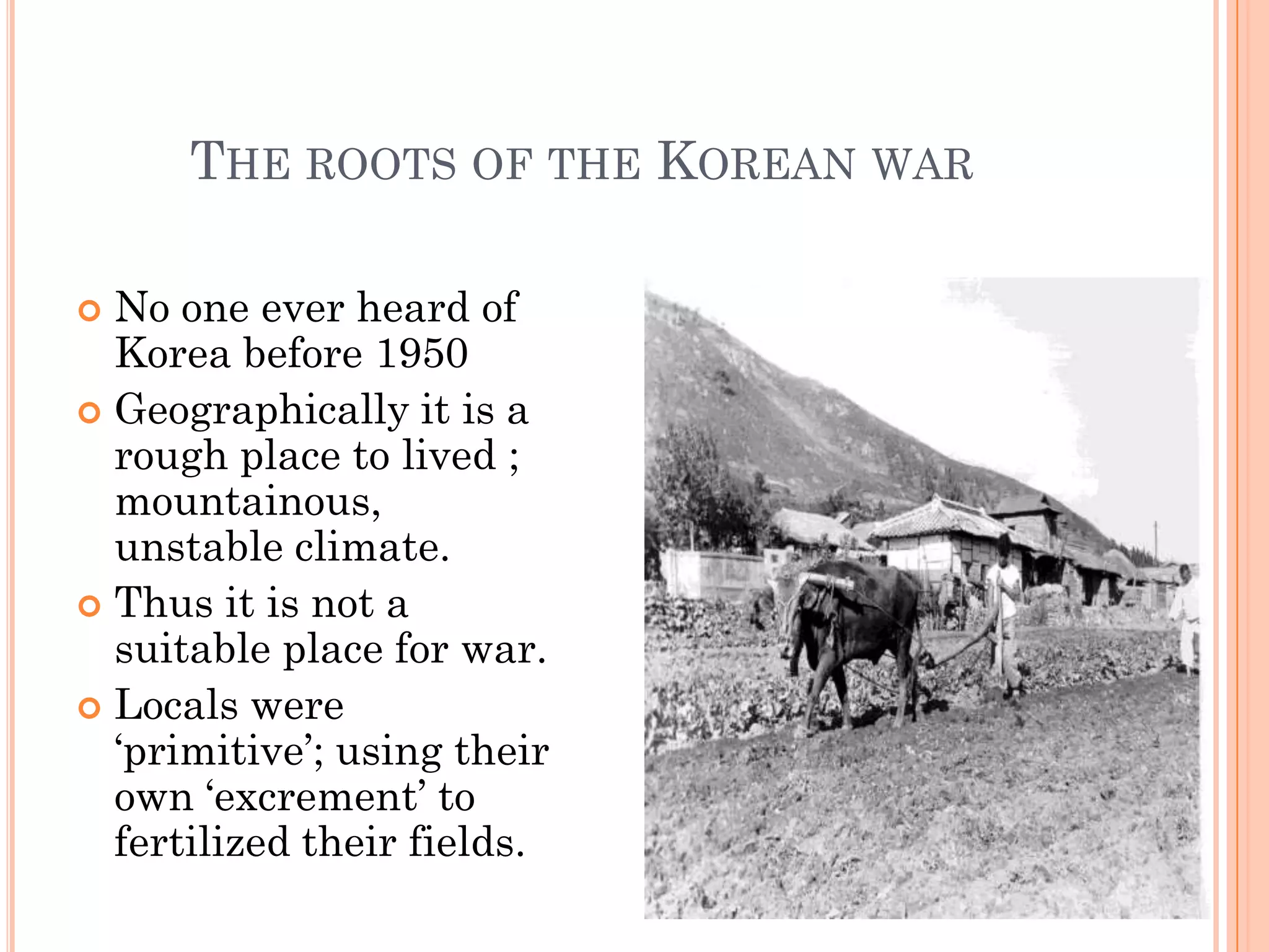 THE ROOTS OF THE KOREAN WAR

 No one ever heard of
  Korea before 1950
 Geographically it is a
  rough place to lived ;
  mountainous,
  unstable climate.
 Thus it is not a
  suitable place for war.
 Locals were
  „primitive‟; using their
  own „excrement‟ to
  fertilized their fields.
 