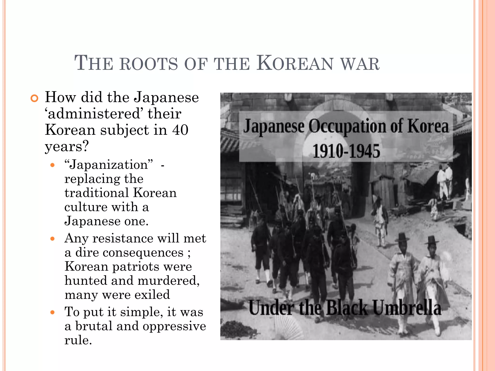 THE ROOTS OF THE KOREAN WAR
   How did the Japanese
    „administered‟ their
    Korean subject in 40
    years?
     “Japanization” -
      replacing the
      traditional Korean
      culture with a
      Japanese one.
     Any resistance will met
      a dire consequences ;
      Korean patriots were
      hunted and murdered,
      many were exiled
     To put it simple, it was
      a brutal and oppressive
      rule.
 