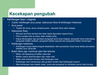 Kecekapan pengubah Kehilangan besi / magnet: 3 jenis: kehilangan arus pusar, kebocoran fluks & kehilangan histeresis Arus pusar: Terjadi dlm teras, teras menjadi panas - kekuatan fluks akan terjejas Kebocoran fluks: Merujuk kpd fluks terhasil dan tidak dapat digunakan sepenuhnya. Fluks mungkin lalu di udara, tidak melalui teras. Dapat dikurangkan dgn gunakan pengubah jenis teras tingkap, pengubah teras kelompang, pengubah belitan berlapis, pengubah belitan sepusat dan pengubah belitan berasingan Kehilangan histeresis: Kehilangan kuasa elektromagnet disebabkan oleh perubahan kutub teras akibat perubahan bekalan arus ulang-alik Boleh dikira dgn membuat ujian litar terbuka Meter volt dipasang pd belitan sekunder Belitan utama disambungkan dgn meter watt Meter watt memberi bacaan nilai kehilangan besi  Kehilangan besi mempunyai nilai yg lebih rendah drpd kehilangan kuprum Nilai kehilangan besi adalah malar, sama ada pengubah itu berbeban penuh atau kurang. 