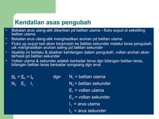 Kendalian asas pengubah Bekalan arus ulang-alik diberikan pd belitan utama - fluks wujud di sekeliling belitan utama Bekalan arus ulang-alik menghasilkan aruhan pd belitan utama Fluks yg wujud tadi akan berpindah ke belitan sekunder melalui teras pengubah utk menghasilkan aruhan saling pd belitan sekunder Apabila ini berlaku & abaikan kehilangan dalam pengubah, voltan aruhan akan terhasil pd belitan sekunder Voltan utama & sekunder adalah berkadar terus dgn bilangan belitan teras, bilangan belitan teras berkadar songsang dgn arus N 1  =  E 1  =  I 2 dgn  N 1  = belitan utama N 2  E 2   I 1 N 2  = belitan sekunder E 1  = voltan utama E 2  = voltan sekunder I 1  = arus utama I 2   = arus sekunder   