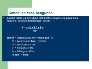 Kendalian asas pengubah Jumlah voltan yg dihasilkan oleh belitan bergantung pada fluks, frekuensi bekalan dan bilangan belitan. E =  4.44 x BA x FN   10 8 dgn: E = voltan punca min kuasa dua (V) B = ketumpatan fluks, (wb/m) A = luas keratan (m 2) F = frekuensi (Hz) N = bilangan belitan Φ  (phi) = fluks 