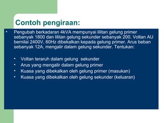 Contoh pengiraan: Pengubah berkadaran 4kVA mempunyai lilitan gelung primer sebanyak 1800 dan lilitan gelung sekunder sebanyak 200. Voltan AU bernilai 2400V, 60Hz dibekalkan kepada gelung primer. Arus beban sebanyak 12A, mengalir dalam gelung sekunder. Tentukan: Voltan teraruh dalam gelung  sekunder Arus yang mengalir dalam gelung primer Kuasa yang dibekalkan oleh gelung primer (masukan) Kuasa yang dibekalkan oleh gelung sekunder (keluaran) 