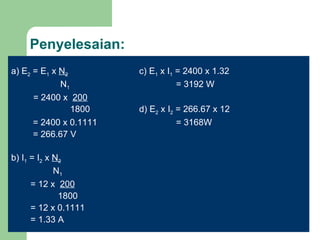 Penyelesaian: a) E 2  = E 1  x  N 2     c) E 1  x I 1  = 2400 x 1.32   N 1   = 3192 W = 2400 x  200   1800 d) E 2  x I 2  = 266.67 x 12   = 2400 x 0.1111   = 3168W   = 266.67 V b) I 1  = I 2  x  N 2   N 1   = 12 x  200   1800   = 12 x 0.1111   = 1.33 A 