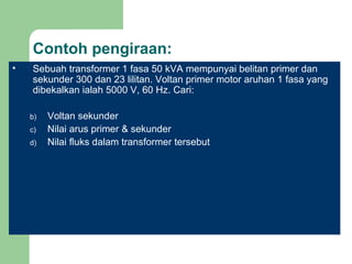 Contoh pengiraan: Sebuah transformer 1 fasa 50 kVA mempunyai belitan primer dan sekunder 300 dan 23 lilitan. Voltan primer motor aruhan 1 fasa yang dibekalkan ialah 5000 V, 60 Hz. Cari: Voltan sekunder Nilai arus primer & sekunder Nilai fluks dalam transformer tersebut 