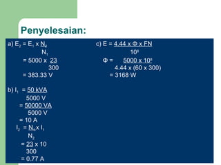 Penyelesaian: a) E 2  = E 1  x  N 2     c) E =  4.44 x  Φ  x FN   N 1   10 8 = 5000 x  23   Φ  =  5000 x 10 8     300   4.44 x (60 x 300)   = 383.33 V   = 3168 W b) I 1   =  50 kVA   5000 V   =  50000 VA   5000 V   = 10 A I 2   =  N 1  x I 1 N 2   =  23  x 10   300   = 0.77 A 