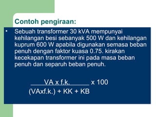 Contoh pengiraan: Sebuah transformer 30 kVA mempunyai kehilangan besi sebanyak 500 W dan kehilangan kuprum 600 W apabila digunakan semasa beban penuh dengan faktor kuasa 0.75. kirakan kecekapan transformer ini pada masa beban penuh dan separuh beban penuh.     VA x f.k.  x 100   (VAxf.k.) + KK + KB 