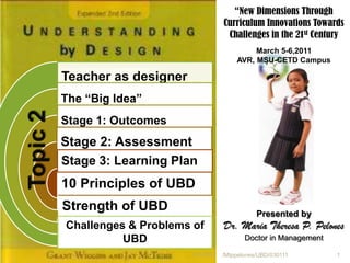 “New Dimensions Through
                                           Curriculum Innovations Towards
                                            Challenges in the 21st Century
                                                    March 5-6,2011
                                               AVR, MSU-CETD Campus

          Teacher as designer
          The “Big Idea”
Topic 2


          Stage 1: Outcomes
          Stage 2: Assessment
          Stage 3: Learning Plan
          10 Principles of UBD
          Strength of UBD                             Presented by
          Challenges & Problems of         Dr. Maria Theresa P. Pelones
                    UBD                           Doctor in Management

                                3/7/2011   /Mtppelones/UBD/030111        1
 
