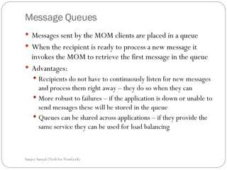 Message Queues Messages sent by the MOM clients are placed in a queue  When the recipient is ready to process a new message it invokes the MOM to retrieve the first message in the queue Advantages:  Recipients do not have to continuously listen for new messages  and process them right away – they do so when they can  More robust to failures – if the application is down or unable to send messages these will be stored in the queue Queues can be shared across applications – if they provide the same service they can be used for load balancing  Sanjoy Sanyal (Tech for NonGeek) 