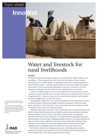 Topic sheet

                InnoWat




                                            Water and livestock for
                                            rural livelihoods
                                            Context
                                            Globally, livestock provides livelihood support to an estimated 987 million people in rural
                                            areas (figure 1). This is equivalent to 36 per cent of the total number of poor, currently
                                            estimated to be 2,735 million people.1 In sub-Saharan Africa (SSA), livestock production is a
                                            major livelihood activity – it directly supports about 10 per cent of the people in the region,
                                            while another 58 per cent are partially dependent on this source. The sector is of critical
                                            importance to the regional rural economy and the well-being of poor rural people.
                                               In terms of livelihood support, income and employment, the livestock sector is a major
                                            contributor to rural livelihoods. As an economic activity in SSA, it generates about 25 per cent
                                            of agricultural GDP – and up to 30 per cent if non-food livestock products, such as manure
                                            and animal draught power, are taken into account.
1 ‘Number of poor people’ refers to             Livestock plays multiple roles in the livelihood strategies of rural communities. In many, it
people living on less than two dollars
a day.
                                            is intricately linked to social status through accumulation, sharing of wealth and savings.
2 Sub-Saharan Africa experiences            Hence, it provides a variety of benefits to rural communities such as risk mitigation, wealth
economic water scarcity when human,
institutional and financial capital limit
                                            accumulation, food security and improved nutrition.
access, even though water is available         Despite the importance of the sector to poor rural people, however, livestock production has
in nature locally to meet human
demand.                                     failed to achieve sustainable returns for poor livestock raisers owing to several key constraints.
                                            Chief among them are water scarcity2 and the failure of policymakers to recognize the
                                            importance of livestock to poor rural people, or to support them through appropriate polices
                                            and interventions. Climate change, changing demographic dynamics, increasing competition for
                                            water, and natural resource degradation also threaten their already fragile livelihoods. These
                                            challenges are exacerbated by the continued marginalization of livestock raisers through
                                            misguided policies and legislation that limit their access to land and water resources.
                                               IFAD seeks to address these challenges and improve rural livelihoods by positively
                                            harnessing the returns from investments in water and livestock and by better guiding such
 Enabling poor rural people
 to overcome poverty                        investments generally, so that they have greater pro-poor impact.
 