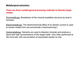 Metallurgical extraction:

There are three metallurgical processing methods to liberate target
metals.

Pyrometallurgy: Breakdown of the mineral crystalline structure by heat in
furnaces.

Electrometallurgy: The electrochemical effect of an electric current is used
to extract metals from ore-concentrate (“electrowinning”).

Hydrometallurgy: Solvents are used to dissolve minerals and produce a
liquid with high concentrations of the target metal. Very often performed at
the mine-site, with accumulation of associated wastes on site.
 