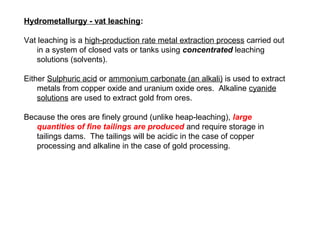 Hydrometallurgy - vat leaching:

Vat leaching is a high-production rate metal extraction process carried out
   in a system of closed vats or tanks using concentrated leaching
   solutions (solvents).

Either Sulphuric acid or ammonium carbonate (an alkali) is used to extract
    metals from copper oxide and uranium oxide ores. Alkaline cyanide
    solutions are used to extract gold from ores.

Because the ores are finely ground (unlike heap-leaching), large
   quantities of fine tailings are produced and require storage in
   tailings dams. The tailings will be acidic in the case of copper
   processing and alkaline in the case of gold processing.
 