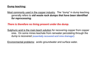 Dump leaching:

Most commonly used in the copper industry. The “dump” in dump leaching
   generally refers to old waste rock dumps that have been identified
   for reprocessing.

There is therefore no lining present under the dump.

Sulphuric acid is the main leach solution for recovering copper from copper
   ores. On some mines leachate from rainwater percolating through the
   dump is recovered (essentially recovered acid mine drainage!).

Environmental problems: acidic groundwater and surface water.
 
