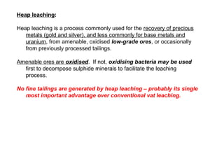 Heap leaching:

Heap leaching is a process commonly used for the recovery of precious
   metals (gold and silver), and less commonly for base metals and
   uranium, from amenable, oxidised low-grade ores, or occasionally
   from previously processed tailings.

Amenable ores are oxidised. If not, oxidising bacteria may be used
  first to decompose sulphide minerals to facilitate the leaching
  process.

No fine tailings are generated by heap leaching – probably its single
   most important advantage over conventional vat leaching.
 