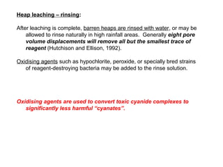 Heap leaching – rinsing:

After leaching is complete, barren heaps are rinsed with water, or may be
    allowed to rinse naturally in high rainfall areas. Generally eight pore
    volume displacements will remove all but the smallest trace of
    reagent (Hutchison and Ellison, 1992).

Oxidising agents such as hypochlorite, peroxide, or specially bred strains
   of reagent-destroying bacteria may be added to the rinse solution.




Oxidising agents are used to convert toxic cyanide complexes to
   significantly less harmful “cyanates”.
 