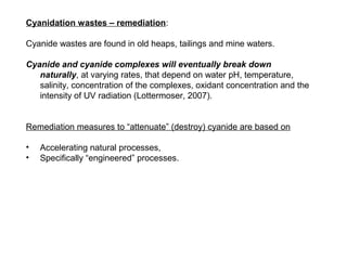 Cyanidation wastes – remediation:

Cyanide wastes are found in old heaps, tailings and mine waters.

Cyanide and cyanide complexes will eventually break down
   naturally, at varying rates, that depend on water pH, temperature,
   salinity, concentration of the complexes, oxidant concentration and the
   intensity of UV radiation (Lottermoser, 2007).


Remediation measures to “attenuate” (destroy) cyanide are based on

•   Accelerating natural processes,
•   Specifically “engineered” processes.
 