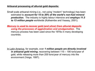 Artisanal processing of alluvial gold deposits:

Small scale artisanal mining (i.e., not using “modern” technology) has been
  estimated to account for 15 to 20% of the world’s non-fuel mineral
  production. The industry is highly labour intensive and employs 11.5
  to 13 million people worldwide (Kafwembe and Veasey, 2001).

Mercury is used to recover gold (and silver) from alluvial deposits
   using the processes of agglutination and amalgamation. The
   mercury process has been used since the 1970s in many developing
   countries.




In Latin America, for example, over 1 million people are directly involved
    in artisanal gold mining, recovering between 115 – 190 tons/year of
    gold, while releasing more than 200 tons/year of mercury into the
    environment (Veiga, 1997).
 
