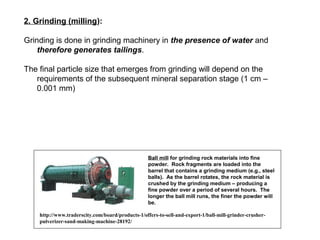 2. Grinding (milling):

Grinding is done in grinding machinery in the presence of water and
    therefore generates tailings.

The final particle size that emerges from grinding will depend on the
   requirements of the subsequent mineral separation stage (1 cm –
   0.001 mm)




                                                   Ball mill for grinding rock materials into fine
                                                   powder. Rock fragments are loaded into the
                                                   barrel that contains a grinding medium (e.g., steel
                                                   balls). As the barrel rotates, the rock material is
                                                   crushed by the grinding medium – producing a
                                                   fine powder over a period of several hours. The
                                                   longer the ball mill runs, the finer the powder will
                                                   be.

    http://www.traderscity.com/board/products-1/offers-to-sell-and-export-1/ball-mill-grinder-crusher-
    pulverizer-sand-making-machine-28192/
 