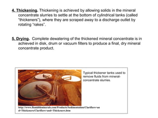 4. Thickening. Thickening is achieved by allowing solids in the mineral
    concentrate slurries to settle at the bottom of cylindrical tanks (called
    “thickeners”), where they are scraped away to a discharge outlet by
    rotating “rakes”.


5. Drying. Complete dewatering of the thickened mineral concentrate is in
    achieved in disk, drum or vacuum filters to produce a final, dry mineral
    concentrate product.




                                                          Typical thickener tanks used to
                                                          remove fluids from mineral-
                                                          concentrate slurries.




    http://www.flsmidthminerals.com/Products/Sedimentation/Clarifiers+an
    d+Thickeners/Clarifiers+and+Thickeners.htm
 
