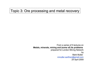 Topic 3: Ore processing and metal recovery




                                     From a series of 5 lectures on
             Metals, minerals, mining and (some of) its problems
                               prepared for London Mining Network
                                                                 by
                                                      Mark Muller
                                      mmuller.earthsci@gmail.com
                                                     24 April 2009
 