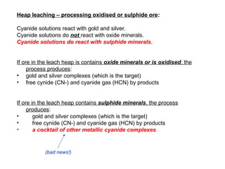 Heap leaching – processing oxidised or sulphide ore:

Cyanide solutions react with gold and silver.
Cyanide solutions do n...