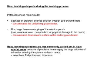 Heap leaching – impacts during the leaching process:


Potential serious risks include:

•   Leakage of pregnant cyanide s...