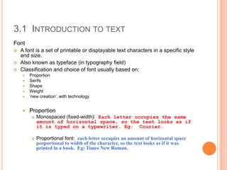 3.1 INTRODUCTION TO TEXT
Font
   A font is a set of printable or displayable text characters in a specific style
    and size.
   Also known as typeface (in typography field)
   Classification and choice of font usually based on:
        Proportion
        Serifs
        Shape
        Weight
        ‘new creation’, with technology


        Proportion
             Monospaced (fixed-width): Each letter occupies the same
              amount of horizontal space, so the text looks as if
              it is typed on a typewriter. Eg: Courier.

             Proportional font: each letter occupies an amount of horizontal space
              proportional to width of the character, so the text looks as if it was
              printed in a book. Eg: Times New Roman.
 