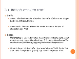 3.1 INTRODUCTION TO TEXT
   Serifs
       Serifs: The little stroke added to the ends of character shapes.
        Eg Book Antiqua, Lucida

       Sans-Serifs: The text without the stroke feature at the end of
        characters eg: Arial


   Shape
       Upright shape: The letters of an Italic font slope to the right, which
        imitate certain types of handwriting. It is conventionally used for
        emphasis and for identifying foreign words and expressions.

       Slanted shape: It share the rightward slope of italic fonts, but
        lack their calligraphic quality. Eg: Lucida Bright in italic.
 