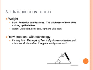 3.1 INTRODUCTION TO TEXT
   Weight
     Bold: Font with bold features. The thickness of the stroke
      making up the letters.
     Other: Ultra-bold, semi-bold, light and ultra-light



   ‘new creation’, with technology
       Fantasy font: This type of font defy characterization, and
        often break the rules. They are easily over used.
 